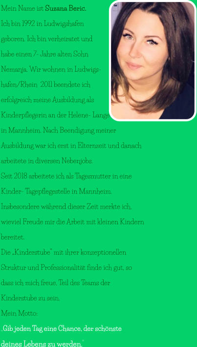Mein Name ist Suzana Beric.  Ich bin 1992 in Ludwigshafen  geboren. Ich bin verheiratet und  habe einen 7- Jahre alten Sohn  Nemanja. Wir wohnen in Ludwigs- hafen/Rhein  2011 beendete ich  erfolgreich meine Ausbildung als  Kinderpflegerin an der Helene- Lange- Schule  in Mannheim. Nach Beendigung meiner  Ausbildung war ich erst in Elternzeit und danach   arbeitete in diversen Nebenjobs.  Seit 2018 arbeitete ich als Tagesmutter in eine  Kinder- Tagepflegestelle in Mannheim.  Insbesondere während dieser Zeit merkte ich,  wieviel Freude mir die Arbeit mit kleinen Kindern  bereitet. Die „Kinderstube“ mit ihrer konzeptionellen  Struktur und Professionalität finde ich gut, so  dass ich mich freue, Teil des Teams der  Kinderstube zu sein. Mein Motto: „Gib jeden Tag eine Chance, der schönste  deines Lebens zu werden.“