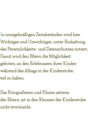 Blog Eintragungen „Was geht ab?“ In unregelmäßigen Zeitabständen wird hier  Wichtiges und Unwichtiges, unter Einhaltung  des Persönlichkeits- und Datenschutzes notiert. Damit wird den Eltern die Möglichkeit  geboten, an den Erlebnissen ihrer Kinder,  während des Alltags in der Kinderstube,  teil zu haben.  Das Fotografieren und Filmen seitens  der Eltern, ist in den Räumen der Kinderstube  nicht erwünscht.  Mittwoch 08.Mai.2019